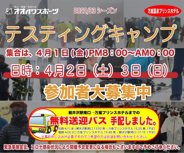 そして今年、2022年　4月2日（土）・3日（日）の予定で、今年もテスティングキャンプを行います。


詳しくは、、、



＜オオイワスポーツテスティングキャンプ＞

今シーズンは降雪に恵まれ絶好のシーズンとなっておりますが、オミクロン株の感染拡大で思う存分滑ることが出来ずにおられるのでは無いでしょうか。
コロナ禍の早い収束を願うばかりです。
そんな中ではありますが、22/23NEW MODEL『オオイワスポーツテスティングキャンプ』を感染予防対策しっかりと講じ「万座温泉スキー場」貸し切りで開催いたします。

今回も多数のゲスト選手の参加を予定しております。
今年もスキーの試乗だけでなく好評を頂いているゲスト選手によるワンポイントレッスンやブーツ購入予定者の為の「ブーツ・試足テスト」、更にホテル会場内において、どこよりも早い「NEW WEAR試着展示会」も企画しております。　
今回は感染予防の為、パーティーは行わず感染対策をした上で個別（グループ毎）夕食となります。
スキー場が貸し切りとなりますので、ご安心してご参加下さい。
また、お気軽にご来場出来るように軽井沢駅より無料送迎バスもご用意しておりますので是非ご利用下さい。（＊必ず事前にお申し込み下さい）
＜無料送迎バス案内＞
往路：4/1(金)軽井沢駅南口　13：50発　～　万座プリンスホテル　15：20着（予定）
復路：4/3(日)万座プリンスホテル　15：45発　～　軽井沢駅南口　17：15着（予定）

●日　時：4月2日（土）・3日（日）
●集　合：4月1日（金）夜　受付ＰＭ8：00～ＡＭ0：00
●場　所：万座温泉スキー場　（貸し切り）
●宿泊先：万座温泉プリンスホテル　（1.5泊　リフト２日券　夕食代込み）
●料　金：大人/28,000円（税込）　子供/15,000円（税込）
*シングルご希望の場合、35,000円（税込）となります。
参加条件：オオイワスポーツをご利用の客様、感染対策にご協力頂けるお客様

このキャンプはオオイワスポーツにてスキー購入予定のお客様、またはご利用ご愛顧頂いているお客様への情報提供の為のキャンプとなります。その趣旨をご理解の上ご参加下さい。　　
＊申し込み締め切り：3月20日（定員になり次第、締め切りとさせて頂きます）
＊申し込みはＦＡＸ・メールにてお願い致します。
FAX：03-3294-3475:e-mail　/　oiwa-info@oiwa-sports.co.jp
緊急事態宣言、コロナ感染状況により開催予定変更になる場合もございますので予めご了承ください。