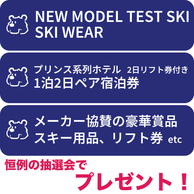 セール期間中いつでも抽選可!
恒例特別抽選会 創業56周年記念プレゼント
・ニューモデルテストスキー板・ウェア
・プリンス系ホテル宿泊券プレゼント!(1泊2日・ペア宿泊券+2日リフト券付き)
 
ガラポン抽選会 プレゼント
・メーカー協賛の豪華商品、健康シューズ、スキー用品etcプレゼント!
※セール期間中商品をお買い上げの際、招待状同封の『特別抽選券』にスタンプを付与します。抽選会場でその券をご提示ください。
※ガラポン抽選は抽選券持参でどなたでもご参加いただけます。
 セール期間中いつでも抽選可!
恒例特別抽選会 創業56周年記念プレゼント
・ニューモデルテストスキー板・ウェア
・プリンス系ホテル宿泊券プレゼント!(1泊2日・ペア宿泊券+2日リフト券付き)
 
ガラポン抽選会 プレゼント
・メーカー協賛の豪華商品、健康シューズ、スキー用品etcプレゼント!
※セール期間中商品をお買い上げの際、招待状同封の『特別抽選券』にスタンプを付与します。抽選会場でその券をご提示ください。
※ガラポン抽選は抽選券持参でどなたでもご参加いただけます。