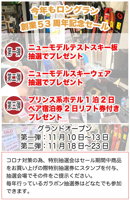 今年もロングラン
創業５3周年記念セール


第一弾！！ニューモデルテストスキー板抽選でプレゼント

第二弾！！ニューモデルスキーウェア抽選でプレゼント

第三段！！プリンス系ホテル1泊2日
　　　　　ペア宿泊券2日リフト券付き
　　　　　プレゼント！！


グランドオープン第一弾：11月10日〜13日
グランドオープン第二弾：11月18日〜23日


コロナ対策の為、特別抽選会はセール期間中商品をお買い上げの際特別抽選券にスタンプを付与、抽選会場でその件をご提示ください。
毎年行っているガラポン抽選券はどなたでも参加できます。
